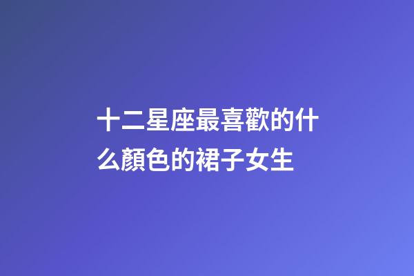 十二星座最喜歡的什么顏色的裙子女生-第1張-星座運勢-玄機派