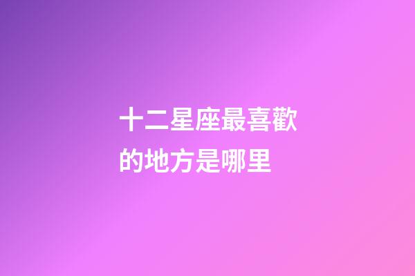 十二星座最喜歡的地方是哪里-第1張-星座運勢-玄機派