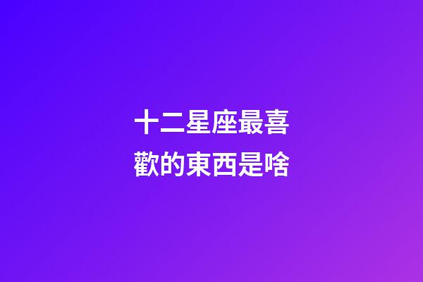 十二星座最喜歡的東西是啥-第1張-星座運勢-玄機派