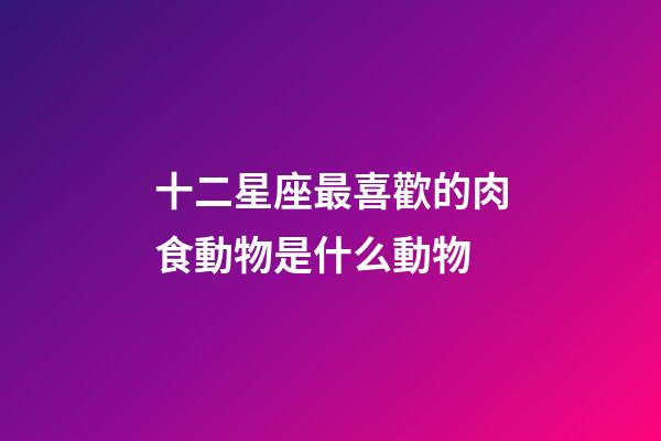 十二星座最喜歡的肉食動物是什么動物