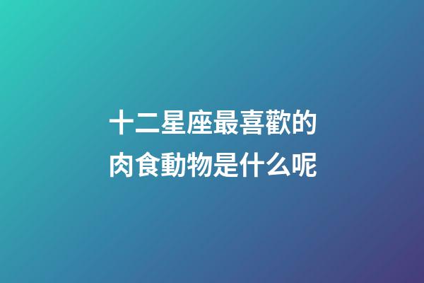 十二星座最喜歡的肉食動物是什么呢-第1張-星座運勢-玄機派
