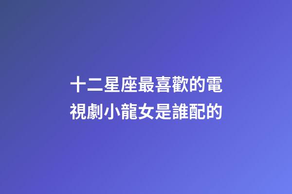 十二星座最喜歡的電視劇小龍女是誰配的