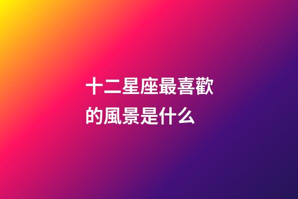 十二星座最喜歡的風景是什么-第1張-星座運勢-玄機派