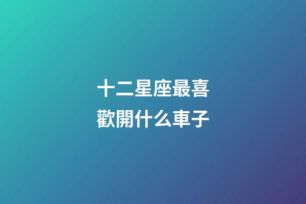 十二星座最喜歡開什么車子-第1張-星座運勢-玄機派
