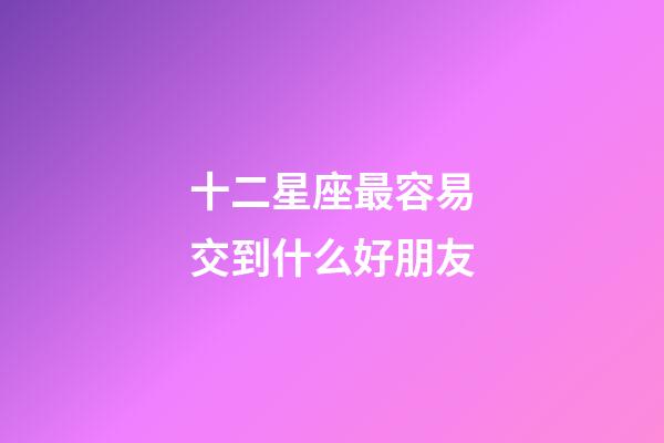 十二星座最容易交到什么好朋友-第1張-星座運勢-玄機派