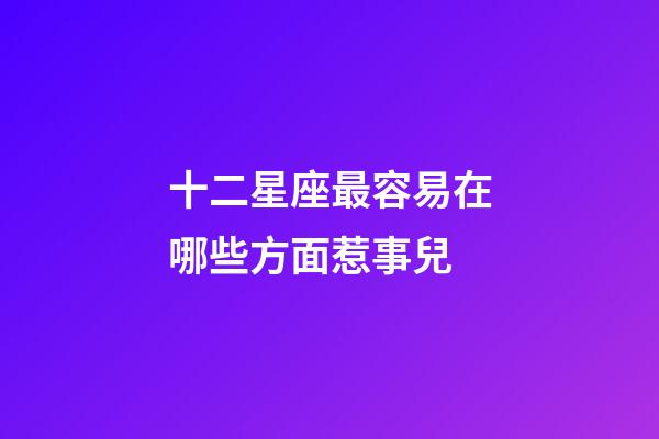 十二星座最容易在哪些方面惹事兒-第1張-星座運(yùn)勢(shì)-玄機(jī)派
