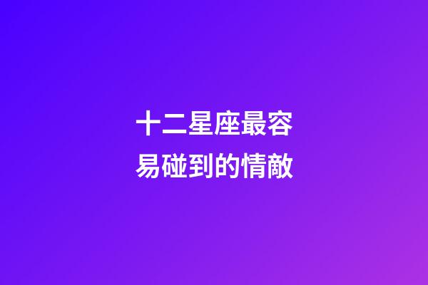 十二星座最容易碰到的情敵-第1張-星座運勢-玄機派