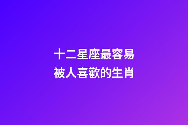 十二星座最容易被人喜歡的生肖-第1張-星座運勢-玄機派