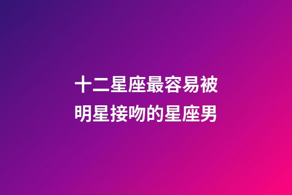 十二星座最容易被明星接吻的星座男-第1張-星座運勢-玄機派