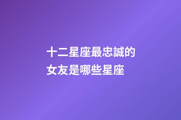 十二星座最忠誠的女友是哪些星座-第1張-星座運勢-玄機派