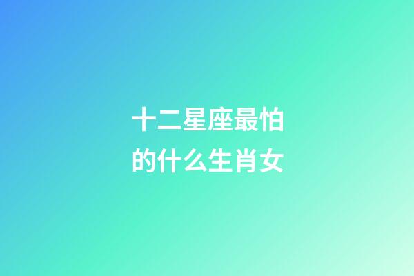十二星座最怕的什么生肖女-第1張-星座運勢-玄機派