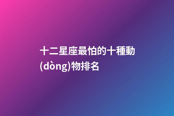 十二星座最怕的十種動(dòng)物排名
