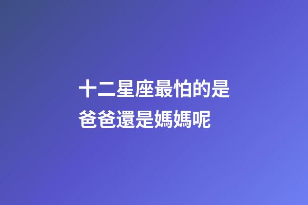 十二星座最怕的是爸爸還是媽媽呢-第1張-星座運勢-玄機派