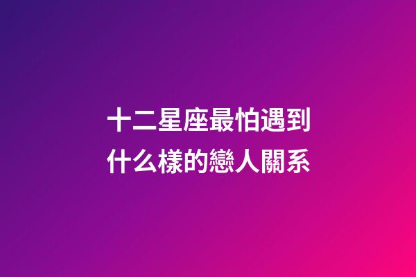 十二星座最怕遇到什么樣的戀人關系-第1張-星座運勢-玄機派