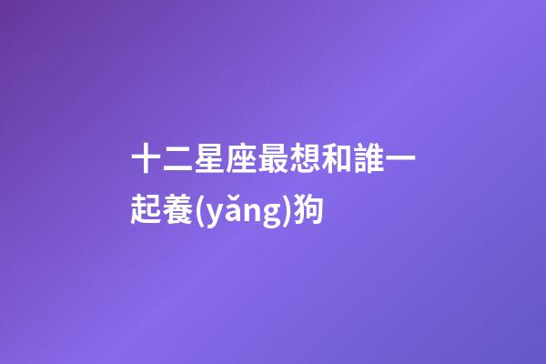 十二星座最想和誰一起養(yǎng)狗-第1張-星座運勢-玄機派