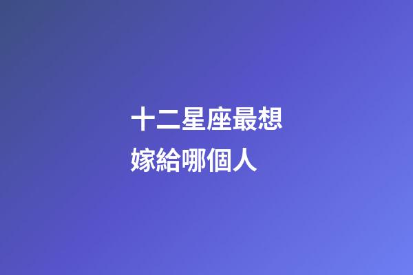 十二星座最想嫁給哪個人-第1張-星座運勢-玄機派