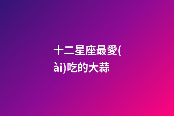 十二星座最愛(ài)吃的大蒜-第1張-星座運(yùn)勢(shì)-玄機(jī)派