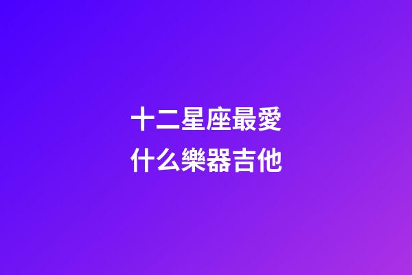 十二星座最愛什么樂器吉他-第1張-星座運勢-玄機派