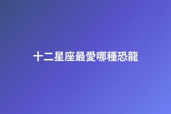 十二星座最愛哪種恐龍-第1張-星座運勢-玄機派
