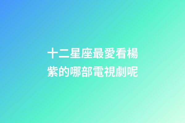 十二星座最愛看楊紫的哪部電視劇呢-第1張-星座運勢-玄機派