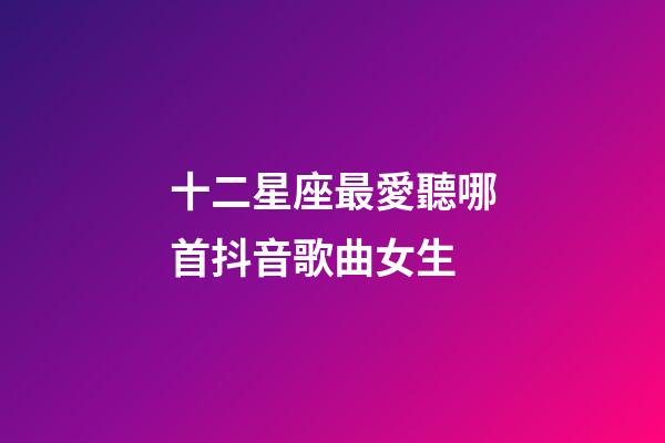 十二星座最愛聽哪首抖音歌曲女生-第1張-星座運(yùn)勢(shì)-玄機(jī)派