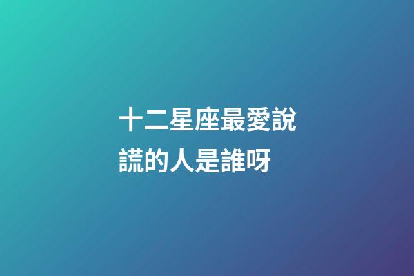 十二星座最愛說謊的人是誰呀-第1張-星座運(yùn)勢(shì)-玄機(jī)派