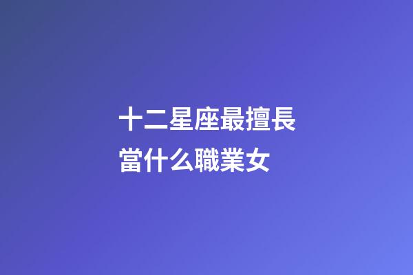 十二星座最擅長當什么職業女-第1張-星座運勢-玄機派