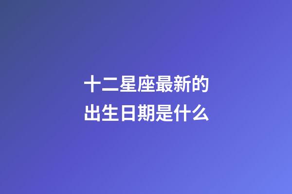 十二星座最新的出生日期是什么-第1張-星座運(yùn)勢(shì)-玄機(jī)派