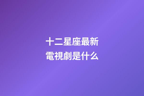 十二星座最新電視劇是什么-第1張-星座運勢-玄機派