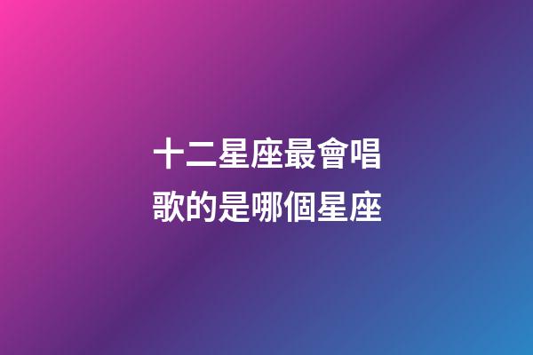 十二星座最會唱歌的是哪個星座-第1張-星座運勢-玄機派