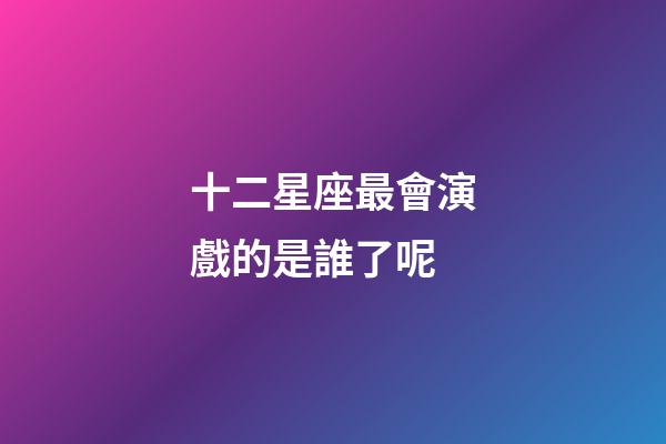 十二星座最會演戲的是誰了呢-第1張-星座運勢-玄機派