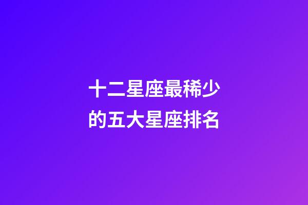 十二星座最稀少的五大星座排名