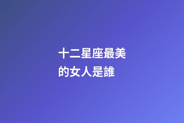 十二星座最美的女人是誰-第1張-星座運勢-玄機派