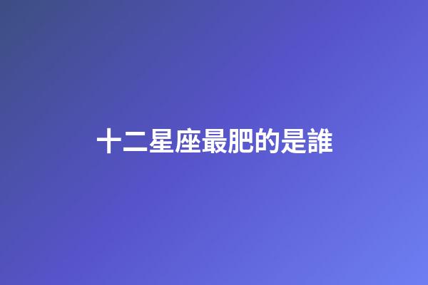 十二星座最肥的是誰-第1張-星座運勢-玄機派