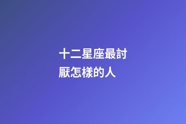 十二星座最討厭怎樣的人-第1張-星座運勢-玄機派
