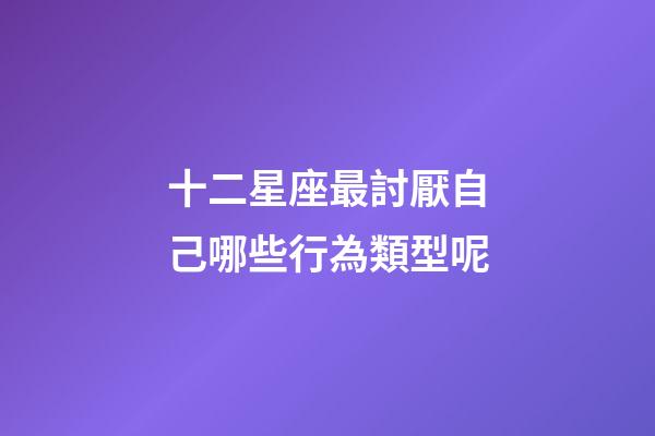 十二星座最討厭自己哪些行為類型呢-第1張-星座運勢-玄機派