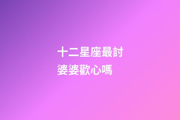 十二星座最討婆婆歡心嗎-第1張-星座運勢-玄機派