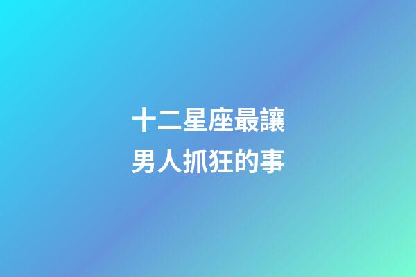 十二星座最讓男人抓狂的事-第1張-星座運(yùn)勢(shì)-玄機(jī)派