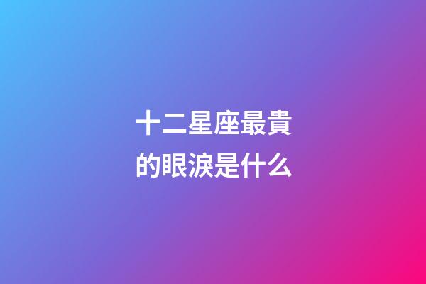 十二星座最貴的眼淚是什么-第1張-星座運勢-玄機派