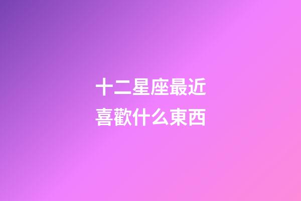 十二星座最近喜歡什么東西-第1張-星座運勢-玄機派