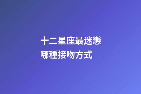 十二星座最迷戀哪種接吻方式