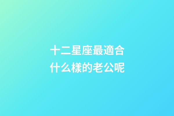 十二星座最適合什么樣的老公呢-第1張-星座運勢-玄機派