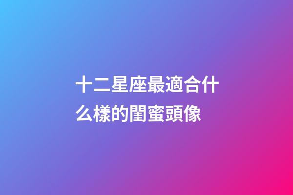 十二星座最適合什么樣的閨蜜頭像-第1張-星座運勢-玄機派