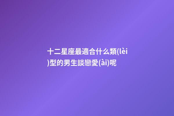 十二星座最適合什么類(lèi)型的男生談戀愛(ài)呢-第1張-星座運(yùn)勢(shì)-玄機(jī)派
