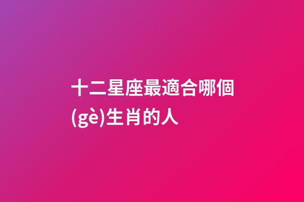 十二星座最適合哪個(gè)生肖的人-第1張-星座運(yùn)勢(shì)-玄機(jī)派
