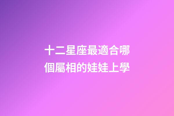 十二星座最適合哪個屬相的娃娃上學-第1張-星座運勢-玄機派