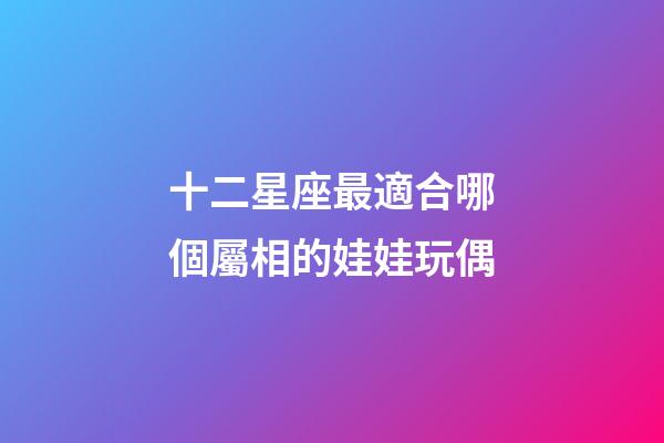 十二星座最適合哪個屬相的娃娃玩偶-第1張-星座運(yùn)勢-玄機(jī)派