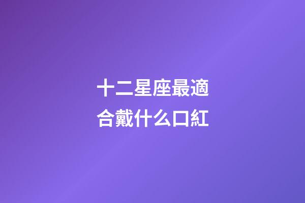 十二星座最適合戴什么口紅-第1張-星座運勢-玄機派
