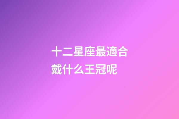 十二星座最適合戴什么王冠呢-第1張-星座運勢-玄機派