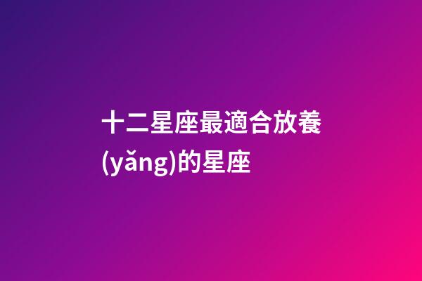 十二星座最適合放養(yǎng)的星座-第1張-星座運(yùn)勢-玄機(jī)派